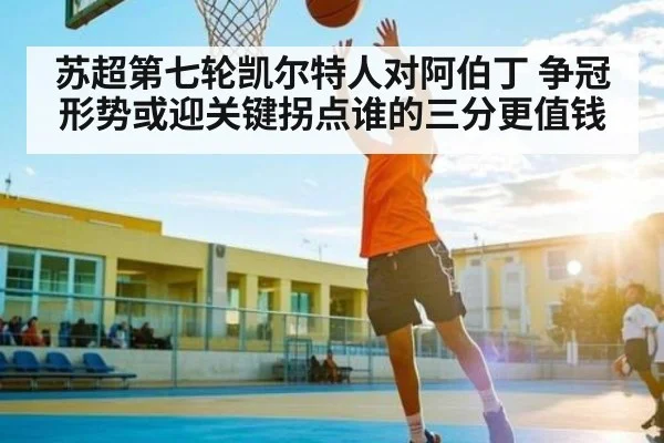 苏超第七轮凯尔特人对阿伯丁 争冠形势或迎关键拐点谁的三分更值钱